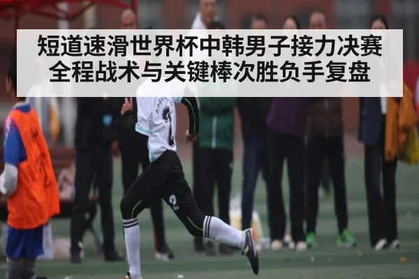 短道速滑世界杯中韩男子接力决赛全程战术与关键棒次胜负手复盘