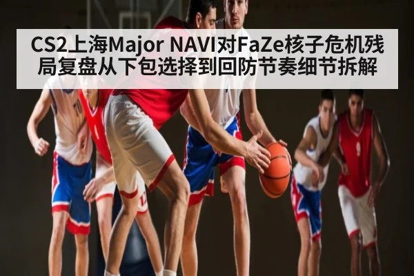 CS2上海Major NAVI对FaZe核子危机残局复盘从下包选择到回防节奏细节拆解