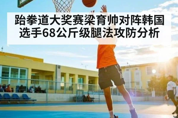 跆拳道大奖赛梁育帅对阵韩国选手68公斤级腿法攻防分析